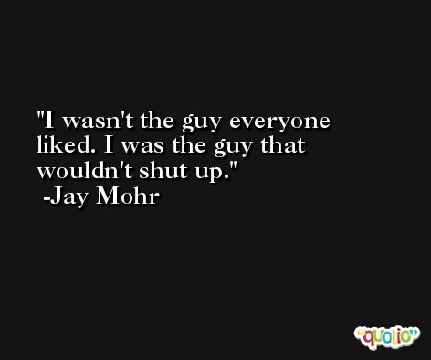 I wasn't the guy everyone liked. I was the guy that wouldn't shut up. -Jay Mohr