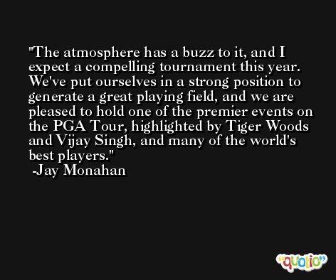 The atmosphere has a buzz to it, and I expect a compelling tournament this year. We've put ourselves in a strong position to generate a great playing field, and we are pleased to hold one of the premier events on the PGA Tour, highlighted by Tiger Woods and Vijay Singh, and many of the world's best players. -Jay Monahan
