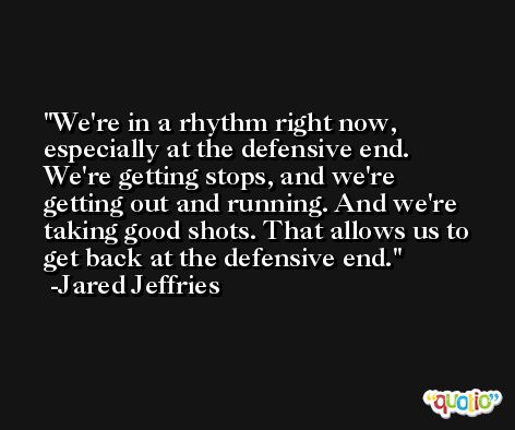 We're in a rhythm right now, especially at the defensive end. We're getting stops, and we're getting out and running. And we're taking good shots. That allows us to get back at the defensive end. -Jared Jeffries