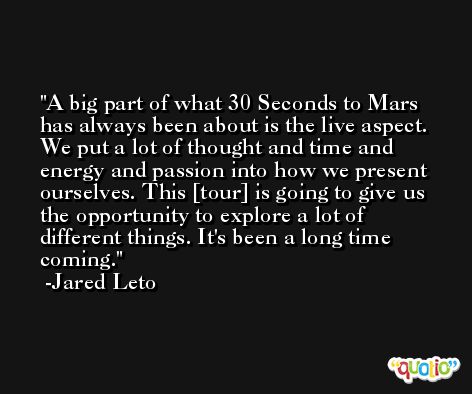 A big part of what 30 Seconds to Mars has always been about is the live aspect. We put a lot of thought and time and energy and passion into how we present ourselves. This [tour] is going to give us the opportunity to explore a lot of different things. It's been a long time coming. -Jared Leto