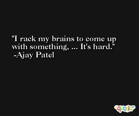 I rack my brains to come up with something, ... It's hard. -Ajay Patel