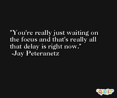You're really just waiting on the focus and that's really all that delay is right now. -Jay Peteranetz