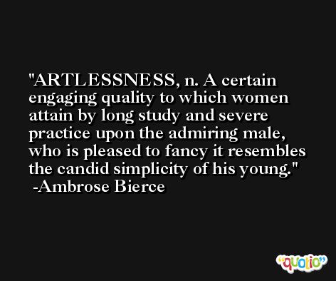 ARTLESSNESS, n. A certain engaging quality to which women attain by long study and severe practice upon the admiring male, who is pleased to fancy it resembles the candid simplicity of his young. -Ambrose Bierce