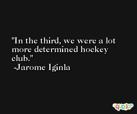 In the third, we were a lot more determined hockey club. -Jarome Iginla