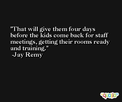 That will give them four days before the kids come back for staff meetings, getting their rooms ready and training. -Jay Remy