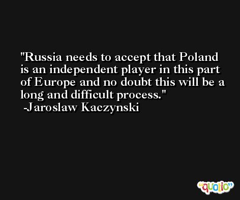 Russia needs to accept that Poland is an independent player in this part of Europe and no doubt this will be a long and difficult process. -Jaroslaw Kaczynski