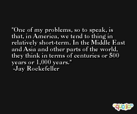 One of my problems, so to speak, is that, in America, we tend to thing in relatively short-term. In the Middle East and Asia and other parts of the world, they think in terms of centuries or 500 years or 1,000 years. -Jay Rockefeller