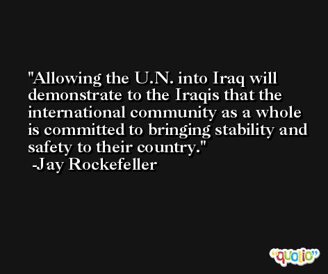Allowing the U.N. into Iraq will demonstrate to the Iraqis that the international community as a whole is committed to bringing stability and safety to their country. -Jay Rockefeller