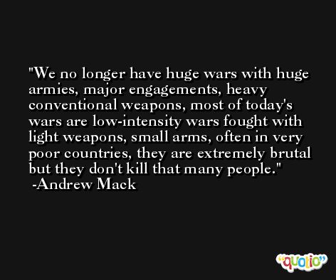 We no longer have huge wars with huge armies, major engagements, heavy conventional weapons, most of today's wars are low-intensity wars fought with light weapons, small arms, often in very poor countries, they are extremely brutal but they don't kill that many people. -Andrew Mack