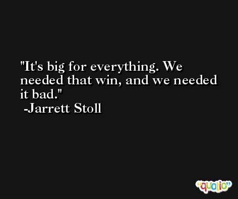 It's big for everything. We needed that win, and we needed it bad. -Jarrett Stoll