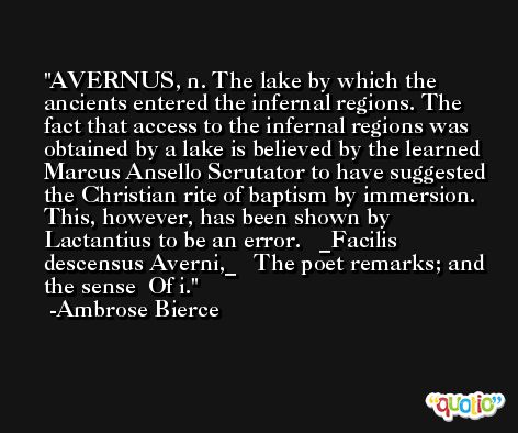 AVERNUS, n. The lake by which the ancients entered the infernal regions. The fact that access to the infernal regions was obtained by a lake is believed by the learned Marcus Ansello Scrutator to have suggested the Christian rite of baptism by immersion. This, however, has been shown by Lactantius to be an error.   _Facilis descensus Averni,_   The poet remarks; and the sense  Of i. -Ambrose Bierce