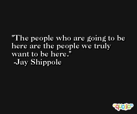 The people who are going to be here are the people we truly want to be here. -Jay Shippole