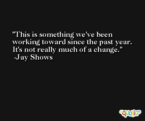 This is something we've been working toward since the past year. It's not really much of a change. -Jay Shows