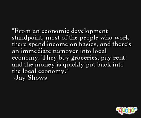 From an economic development standpoint, most of the people who work there spend income on basics, and there's an immediate turnover into local economy. They buy groceries, pay rent and the money is quickly put back into the local economy. -Jay Shows