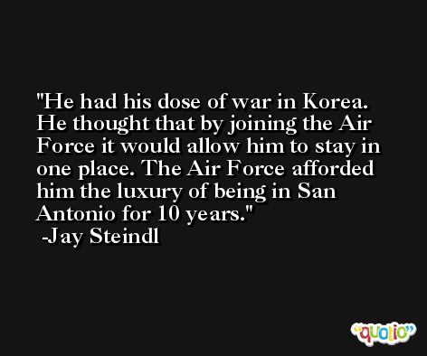 He had his dose of war in Korea. He thought that by joining the Air Force it would allow him to stay in one place. The Air Force afforded him the luxury of being in San Antonio for 10 years. -Jay Steindl