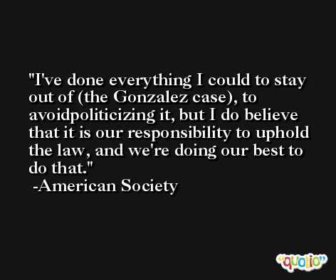 I've done everything I could to stay out of (the Gonzalez case), to avoidpoliticizing it, but I do believe that it is our responsibility to uphold the law, and we're doing our best to do that. -American Society