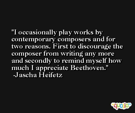 I occasionally play works by contemporary composers and for two reasons. First to discourage the composer from writing any more and secondly to remind myself how much I appreciate Beethoven. -Jascha Heifetz