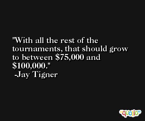 With all the rest of the tournaments, that should grow to between $75,000 and $100,000. -Jay Tigner