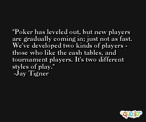 Poker has leveled out, but new players are gradually coming in; just not as fast. We've developed two kinds of players - those who like the cash tables, and tournament players. It's two different styles of play. -Jay Tigner