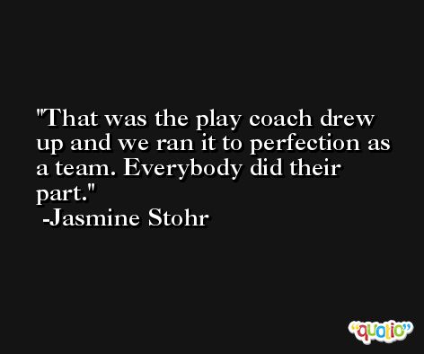 That was the play coach drew up and we ran it to perfection as a team. Everybody did their part. -Jasmine Stohr