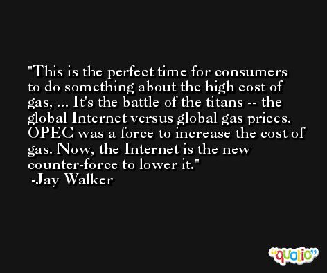 This is the perfect time for consumers to do something about the high cost of gas, ... It's the battle of the titans -- the global Internet versus global gas prices. OPEC was a force to increase the cost of gas. Now, the Internet is the new counter-force to lower it. -Jay Walker