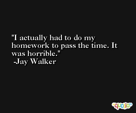 I actually had to do my homework to pass the time. It was horrible. -Jay Walker