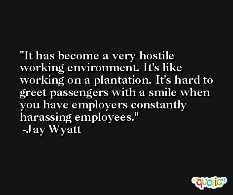 It has become a very hostile working environment. It's like working on a plantation. It's hard to greet passengers with a smile when you have employers constantly harassing employees. -Jay Wyatt