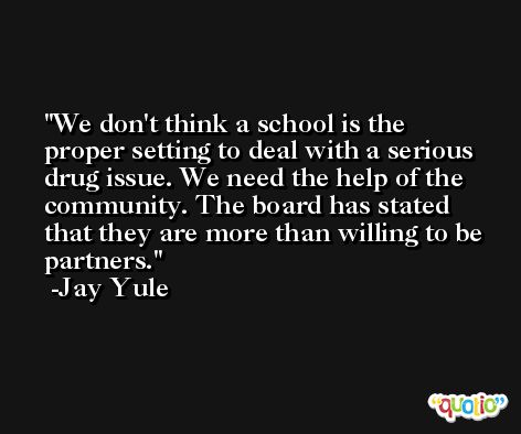 We don't think a school is the proper setting to deal with a serious drug issue. We need the help of the community. The board has stated that they are more than willing to be partners. -Jay Yule