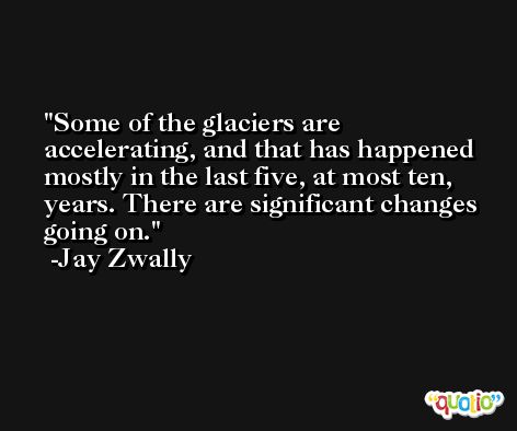Some of the glaciers are accelerating, and that has happened mostly in the last five, at most ten, years. There are significant changes going on. -Jay Zwally