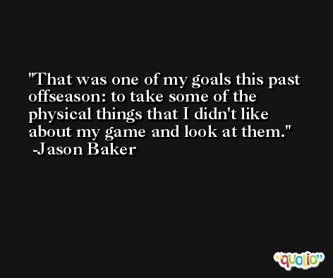That was one of my goals this past offseason: to take some of the physical things that I didn't like about my game and look at them. -Jason Baker