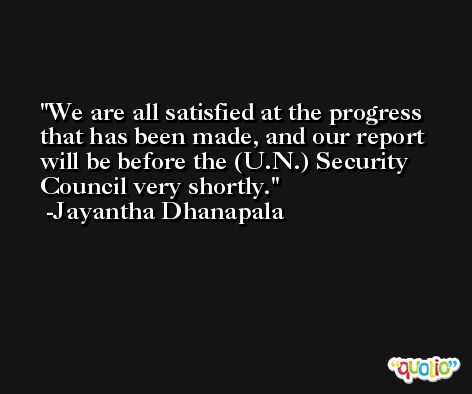 We are all satisfied at the progress that has been made, and our report will be before the (U.N.) Security Council very shortly. -Jayantha Dhanapala