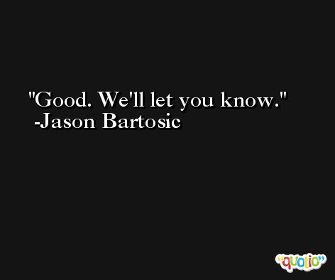 Good. We'll let you know. -Jason Bartosic