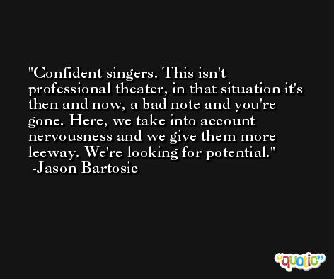 Confident singers. This isn't professional theater, in that situation it's then and now, a bad note and you're gone. Here, we take into account nervousness and we give them more leeway. We're looking for potential. -Jason Bartosic