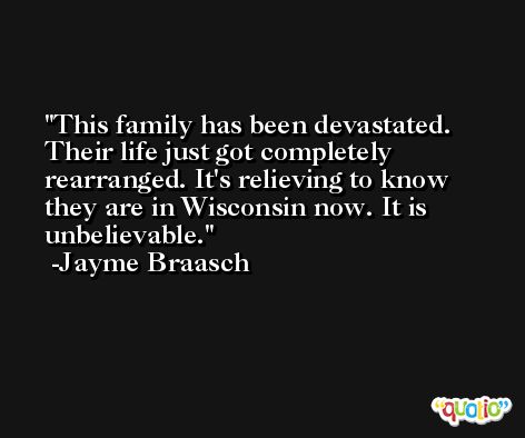 This family has been devastated. Their life just got completely rearranged. It's relieving to know they are in Wisconsin now. It is unbelievable. -Jayme Braasch