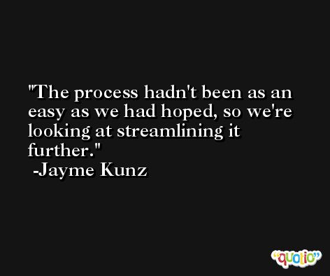 The process hadn't been as an easy as we had hoped, so we're looking at streamlining it further. -Jayme Kunz