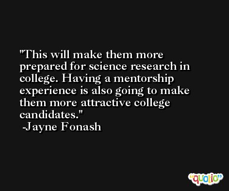 This will make them more prepared for science research in college. Having a mentorship experience is also going to make them more attractive college candidates. -Jayne Fonash