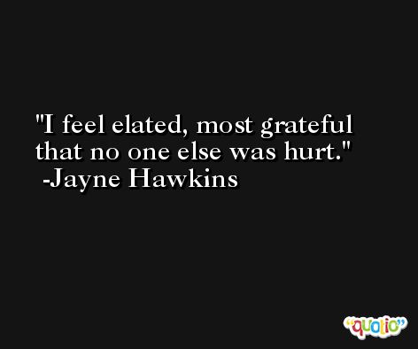 I feel elated, most grateful that no one else was hurt. -Jayne Hawkins