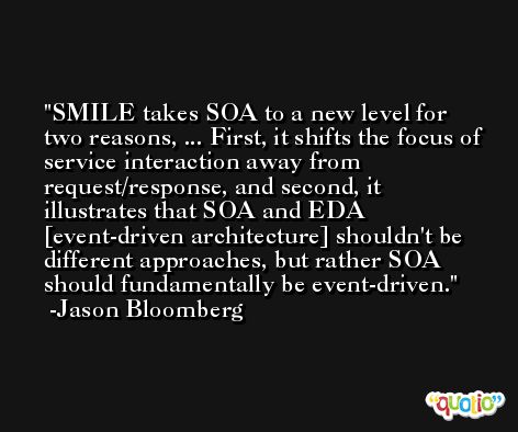 SMILE takes SOA to a new level for two reasons, ... First, it shifts the focus of service interaction away from request/response, and second, it illustrates that SOA and EDA [event-driven architecture] shouldn't be different approaches, but rather SOA should fundamentally be event-driven. -Jason Bloomberg