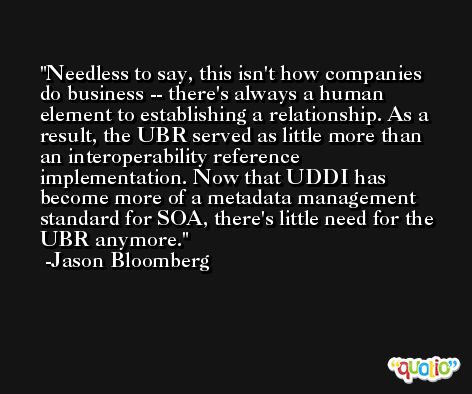 Needless to say, this isn't how companies do business -- there's always a human element to establishing a relationship. As a result, the UBR served as little more than an interoperability reference implementation. Now that UDDI has become more of a metadata management standard for SOA, there's little need for the UBR anymore. -Jason Bloomberg