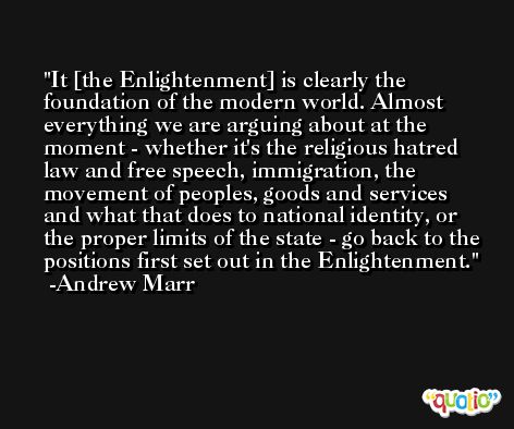 It [the Enlightenment] is clearly the foundation of the modern world. Almost everything we are arguing about at the moment - whether it's the religious hatred law and free speech, immigration, the movement of peoples, goods and services and what that does to national identity, or the proper limits of the state - go back to the positions first set out in the Enlightenment. -Andrew Marr