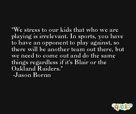 We stress to our kids that who we are playing is irrelevant. In sports, you have to have an opponent to play against, so there will be another team out there, but we need to come out and do the same things regardless if it's Blair or the Oakland Raiders. -Jason Bornn