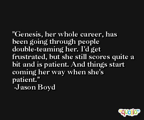 Genesis, her whole career, has been going through people double-teaming her. I'd get frustrated, but she still scores quite a bit and is patient. And things start coming her way when she's patient. -Jason Boyd