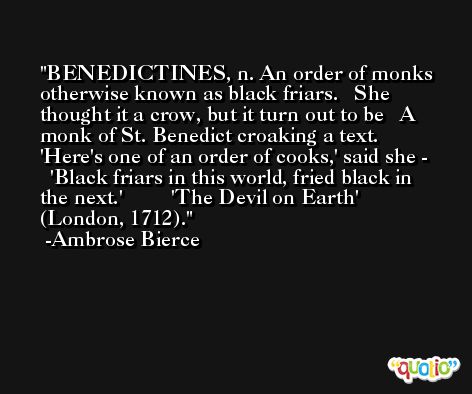BENEDICTINES, n. An order of monks otherwise known as black friars.   She thought it a crow, but it turn out to be   A monk of St. Benedict croaking a text.  'Here's one of an order of cooks,' said she -   'Black friars in this world, fried black in the next.'         'The Devil on Earth' (London, 1712). -Ambrose Bierce