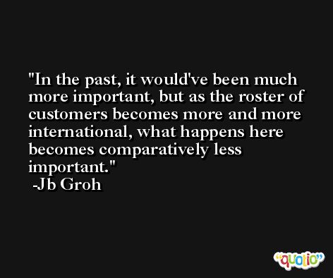 In the past, it would've been much more important, but as the roster of customers becomes more and more international, what happens here becomes comparatively less important. -Jb Groh