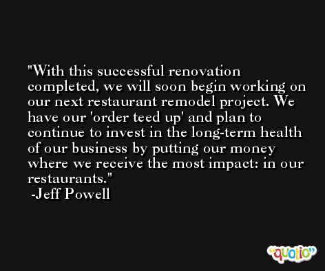 With this successful renovation completed, we will soon begin working on our next restaurant remodel project. We have our 'order teed up' and plan to continue to invest in the long-term health of our business by putting our money where we receive the most impact: in our restaurants. -Jeff Powell