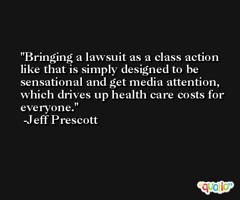 Bringing a lawsuit as a class action like that is simply designed to be sensational and get media attention, which drives up health care costs for everyone. -Jeff Prescott