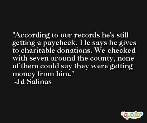 According to our records he's still getting a paycheck. He says he gives to charitable donations. We checked with seven around the county, none of them could say they were getting money from him. -Jd Salinas