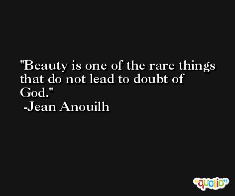 Beauty is one of the rare things that do not lead to doubt of God. -Jean Anouilh