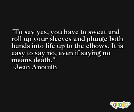 To say yes, you have to sweat and roll up your sleeves and plunge both hands into life up to the elbows. It is easy to say no, even if saying no means death. -Jean Anouilh
