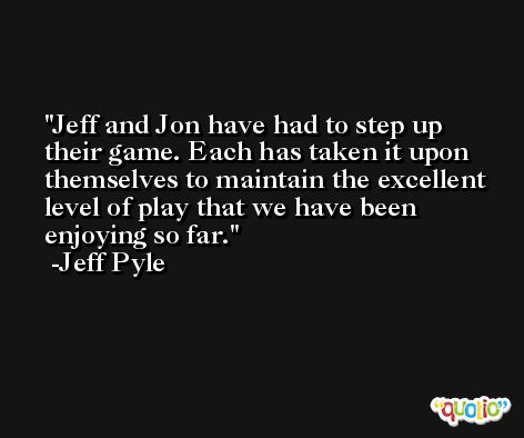 Jeff and Jon have had to step up their game. Each has taken it upon themselves to maintain the excellent level of play that we have been enjoying so far. -Jeff Pyle